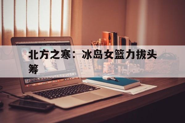 od体育网页版-北方之寒：冰岛女篮力拔头筹的简单介绍